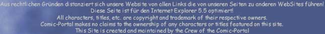Aus rechtlichen Gr�nden distanziert sich unsere Website von allen Links die von unseren Seiten zu anderen WebSites f�hren!
Diese Seite ist f�r den Internet Explorer 5.5 optimiert!
All characters, titles, etc. are copyright and trademark of their respective owners.  
Comic-Portal makes no claims to the ownership of any characters or titles featured on this site. 
This Site is created and maintained by the Crew of the Comic-Portal